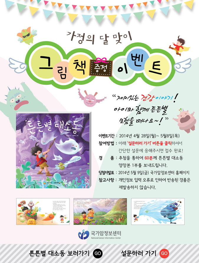 가정의 달 맞이 그림책 증정 이벤트 재미있는 건강이야기! 아이와 함께 튼튼별 모험을 떠나요~! 이벤트기간: 2014년 4월 28일(월) ~ 5월 8일(목) 참여방법: 아래의 '설문하러가기' 버튼을 클릭하셔서 간단한 설문에 응해주시면 접수완료