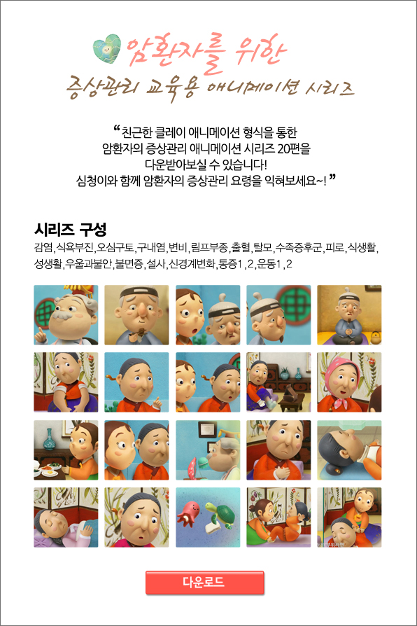 암환자를 위한 증상관리 교육용 애니메이션 시리즈 친근한 클레이 애니메이션 형식을 통한 암환자의 증상관리 애니메이션 시리즈 20편을 다운받아 보실수 있습니다! 심청이와 함께 암환자의 증상관리 요령을 익혀보세요~!