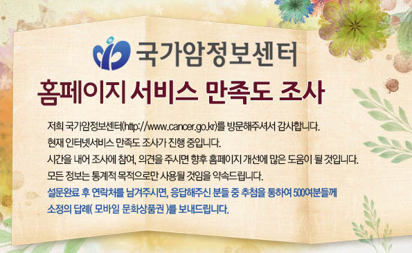 국가암정보센터 홈페이지 서빗 만족도 조사 - 저희 국가암정보센터(http://www.cancer.go.kr)를 방문해주셔서 감사합니다. 현재 인터넷서비스 만족도 조사가 진행 중입니다. 시간을 내어 조사에 참여, 의견을 주시면 향후 홈페이지 개선에 많은 도움이 될 것입니다. 모든 정보는 통계적 목적으로만 사용될 것임을 약속드립니다. 설문완료 후 연락처를 남겨주시면, 응답해주신 분들 중 추첨을 통하여 500여분들께 소정의 답례(모바일 상품권)를 보내드립니다.