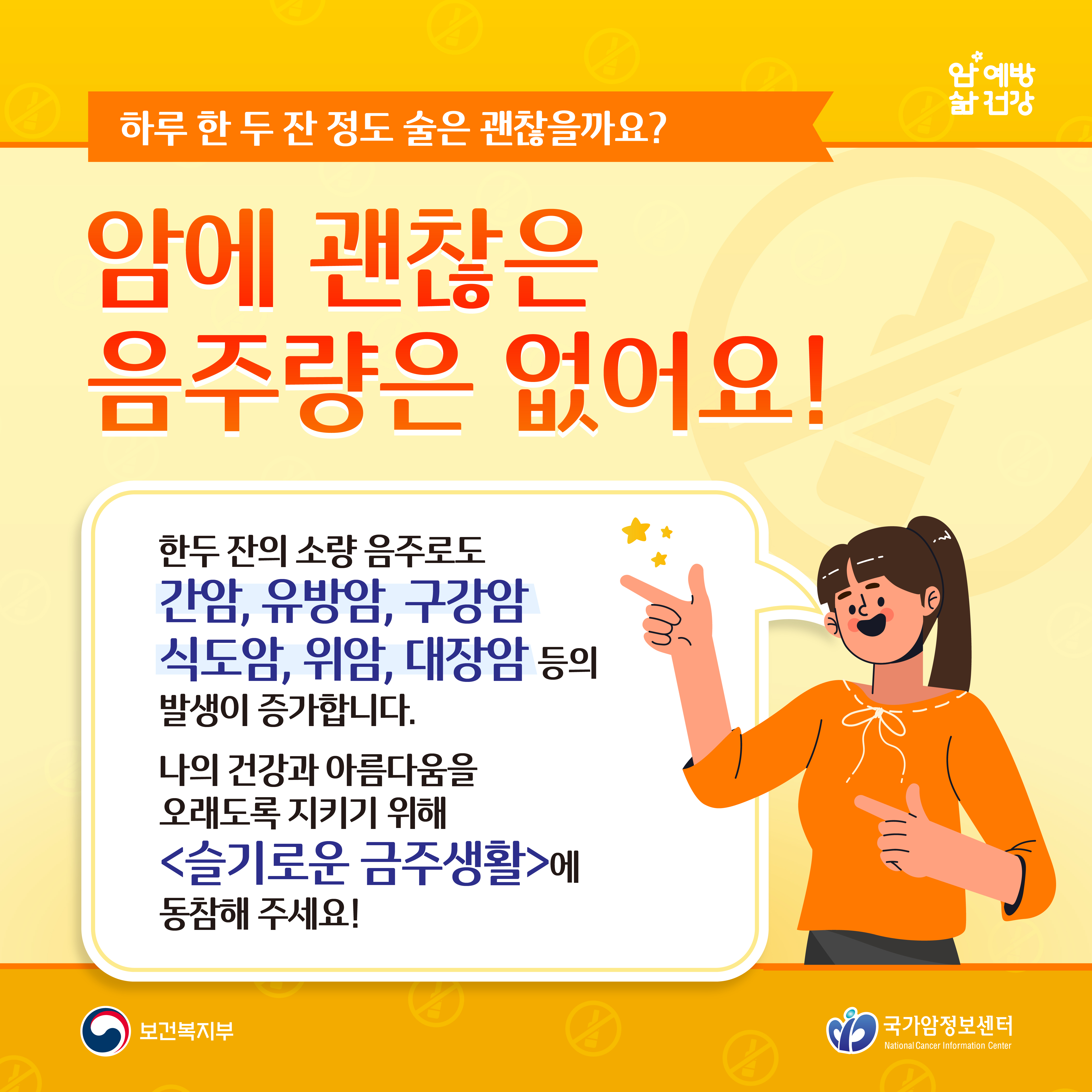 하루 한 두 잔 정도 술은 괜찮을까요? 암에 괜찮은 음주량은 없어요! 한두 잔의 소량 음주로도 간암, 유방암, 구강암, 식도암, 위암, 대장암 등의 발생이 증가합니다. 나의 건강과 아름다움을 오래도록 지키기 위해 슬기로운 금주생활에 동참해 주세요! 보건복지부 국가암정보센터