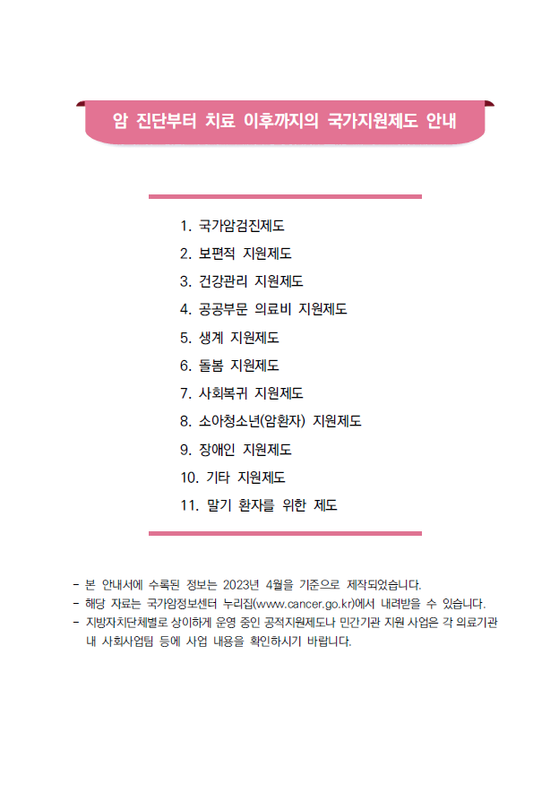 암 진단부터 치료 이후까지의 국가지원제도 안내 1. 국가암검진제도 2. 보편적 지원제도 3. 건강관리 지원제도 4. 공공부문 의료비 지원제도 5. 생계 지원제도 6. 돌봄 지원제도 7. 사회복귀 지원제도 8. 소아청소년(암환자) 지원제도 9. 장애인 지원제도 10. 기타 지원제도 11. 말기 환자를 위한 제도 - 본 안내서에 수록된 정보는 2023년 4월을 기준으로 제작되었습니다. - 해당 자료는 국가암정보센터 누리집(www.cancer.go.kr)에서 내려받을 수 있습니다. - 지방자치단체별로 상이하게 운영 중인 공적지원제도나 민간기관 지원 사업은 각 의료기관 내 사회사업팀 등에 사업 내용을 확인하시기 바랍니다.