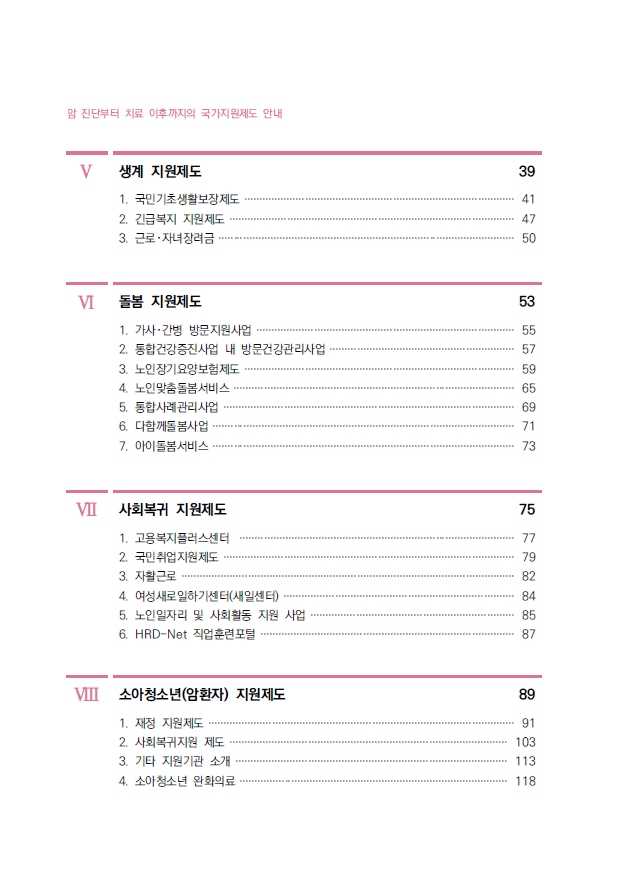 V 생계 지원제도 39 1. 국민기초생활보장제도 ························································································· 41 2. 긴급복지 지원제도 ······························································································ 47 3. 근로･자녀장려금 ·································································································· 50 VI 돌봄 지원제도 53 1. 가사･간병 방문지원사업 ····················································································· 55 2. 통합건강증진사업 내 방문건강관리사업 ····························································· 57 3. 노인장기요양보험제도 ························································································· 59 4. 노인맞춤돌봄서비스 ····························································································· 65 5. 통합사례관리사업 ································································································ 69 6. 다함께돌봄사업 ···································································································· 71 7. 아이돌봄서비스 ···································································································· 73 VII 사회복귀 지원제도 75 1. 고용복지플러스센터 ··························································································· 77 2. 국민취업지원제도 ································································································ 79 3. 자활근로 ·············································································································· 82 4. 여성새로일하기센터(새일센터) ············································································ 84 5. 노인일자리 및 사회활동 지원 사업 ··································································· 85 6. HRD-Net 직업훈련포털 ···················································································· 87 VIII 소아청소년(암환자) 지원제도 89 1. 재정 지원제도 ····································································································· 91 2. 사회복귀지원 제도 ···························································································· 103 3. 기타 지원기관 소개 ·························································································· 113 4. 소아청소년 완화의료 ························································································· 118  