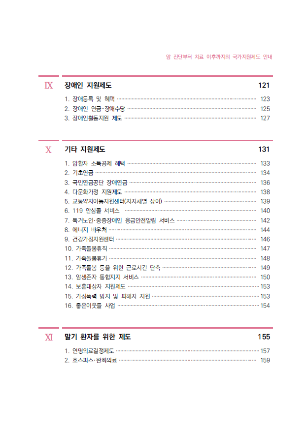 IX 장애인 지원제도 121 1. 장애등록 및 혜택 ······························································································ 123 2. 장애인 연금･장애수당 ······················································································· 125 3. 장애인활동지원 제도 ························································································· 127 X 기타 지원제도 131 1. 암환자 소득공제 혜택 ······················································································· 133 2. 기초연금 ············································································································ 134 3. 국민연금공단 장애연금 ····················································································· 136 4. 다문화가정 지원제도 ························································································· 138 5. 교통약자이동지원센터(지자체별 상이) ······························································ 139 6. 119 안심콜 서비스 ························································································ 140 7. 독거노인･중증장애인 응급안전알림 서비스 ····················································· 142 8. 에너지 바우처 ··································································································· 144 9. 건강가정지원센터 ······························································································ 146 10. 가족돌봄휴직 ··································································································· 147 11. 가족돌봄휴가 ··································································································· 148 12. 가족돌봄 등을 위한 근로시간 단축 ······························································· 149 13. 암생존자 통합지지 서비스 ············································································· 150 14. 보훈대상자 지원제도 ························································································153 15. 가정폭력 방지 및 피해자 지원 ········································································153 16. 좋은이웃들 사업 ·······························································································154 XI 말기 환자를 위한 제도 155 1. 연명의료결정제도 ································································································157 2. 호스피스･완화의료 ···························································································· 159